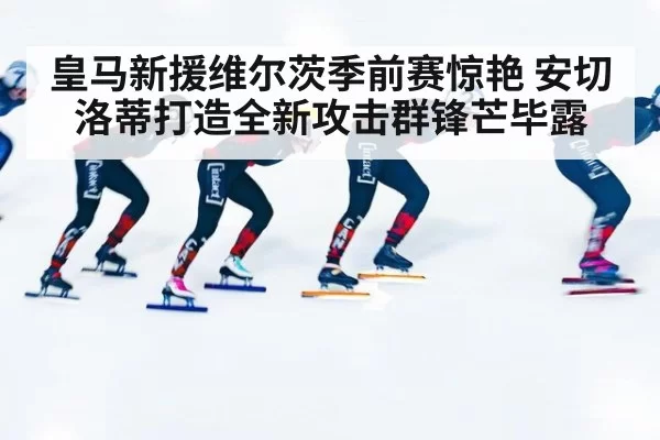 皇马新援维尔茨季前赛惊艳 安切洛蒂打造全新攻击群锋芒毕露