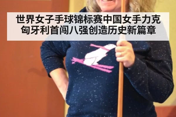 世界女子手球锦标赛中国女手力克匈牙利首闯八强创造历史新篇章